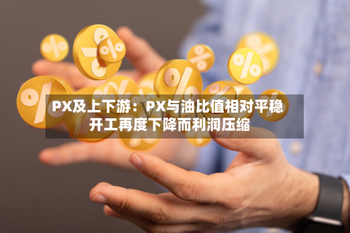 PX及上下游:PX与油比值相对平稳 开工再度下降而利润压缩-第1张图片
