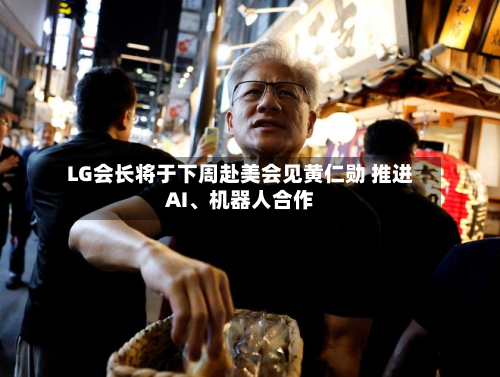 LG会长将于下周赴美会见黄仁勋 推进AI、机器人合作-第2张图片