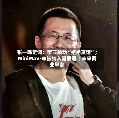 张一鸣定调：字节跳动“拒绝蒸馏”；MiniMax-W被纳入港股通｜未来商业早参