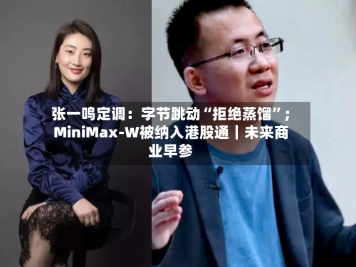 张一鸣定调：字节跳动“拒绝蒸馏”；MiniMax-W被纳入港股通｜未来商业早参-第3张图片