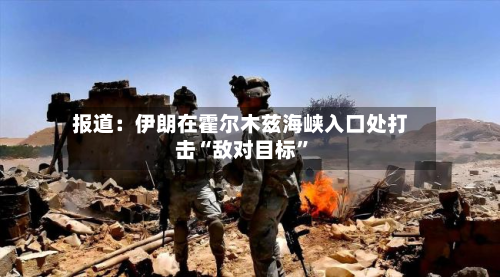 报道：伊朗在霍尔木兹海峡入口处打击“敌对目标	”-第3张图片