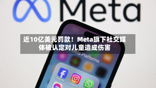 近10亿美元罚款！Meta旗下社交媒体被认定对儿童造成伤害