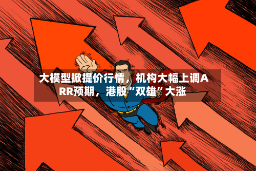 大模型掀提价行情	，机构大幅上调ARR预期，港股“双雄”大涨-第2张图片