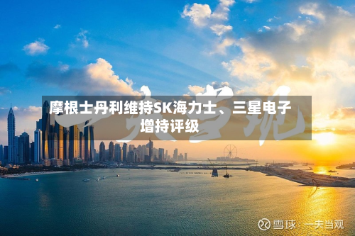 摩根士丹利维持SK海力士、三星电子增持评级-第2张图片