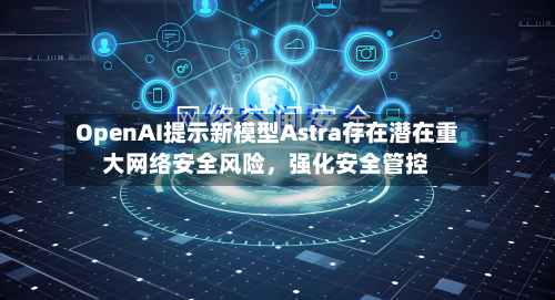 OpenAI提示新模型Astra存在潜在重大网络安全风险	，强化安全管控-第1张图片