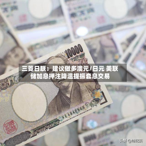 三菱日联：建议做多澳元/日元 美联储加息押注降温提振套息交易-第3张图片