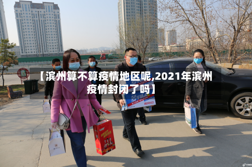 【滨州算不算疫情地区呢,2021年滨州疫情封闭了吗】