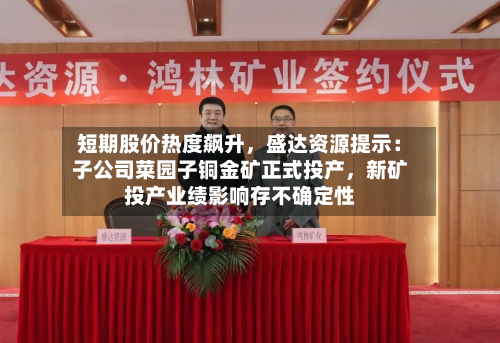 短期股价热度飙升，盛达资源提示：子公司菜园子铜金矿正式投产	，新矿投产业绩影响存不确定性-第2张图片