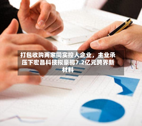 打包收购两家同实控人企业，主业承压下宏昌科技拟豪掷7.2亿元跨界新材料