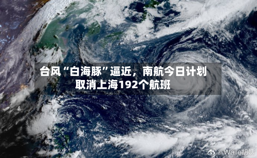 台风“白海豚”逼近，南航今日计划取消上海192个航班