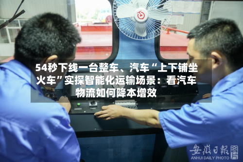 54秒下线一台整车、汽车“上下铺坐火车”实探智能化运输场景：看汽车物流如何降本增效