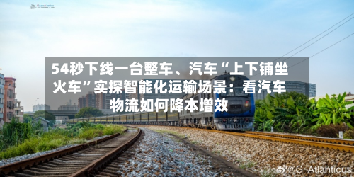 54秒下线一台整车	、汽车“上下铺坐火车	”实探智能化运输场景：看汽车物流如何降本增效-第2张图片