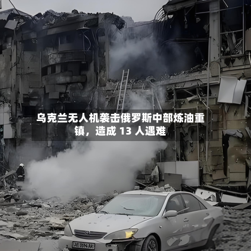 乌克兰无人机袭击俄罗斯中部炼油重镇，造成 13 人遇难-第3张图片