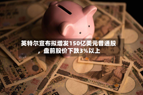 英特尔宣布拟增发150亿美元普通股，盘前股价下跌3%以上-第2张图片