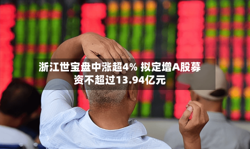 浙江世宝盘中涨超4% 拟定增A股募资不超过13.94亿元-第2张图片