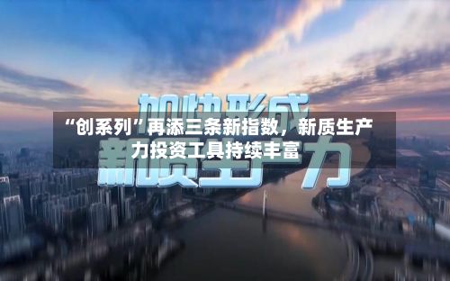 “创系列”再添三条新指数，新质生产力投资工具持续丰富