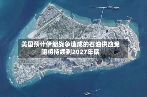 美国预计伊朗战争造成的石油供应受阻将持续到2027年底