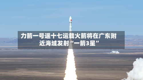 力箭一号遥十七运载火箭将在广东附近海域发射“一箭3星”-第2张图片