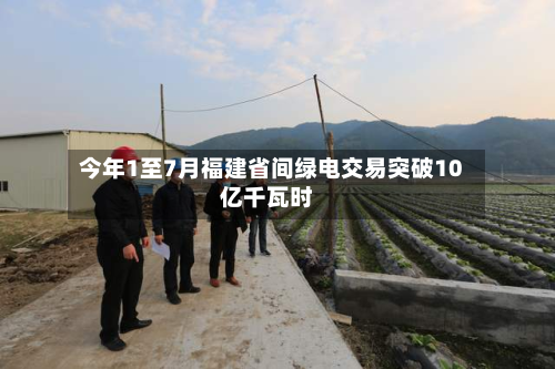 今年1至7月福建省间绿电交易突破10亿千瓦时-第2张图片