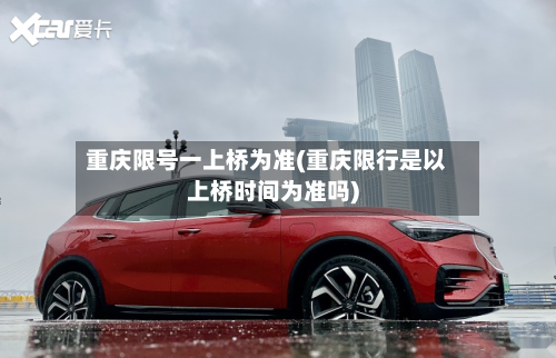 重庆限号一上桥为准(重庆限行是以上桥时间为准吗)
