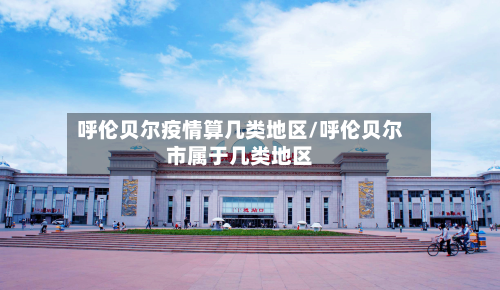 呼伦贝尔疫情算几类地区/呼伦贝尔市属于几类地区-第2张图片