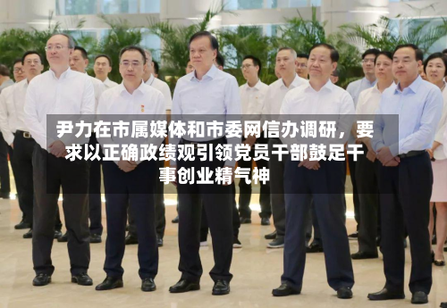 尹力在市属媒体和市委网信办调研	，要求以正确政绩观引领党员干部鼓足干事创业精气神-第2张图片