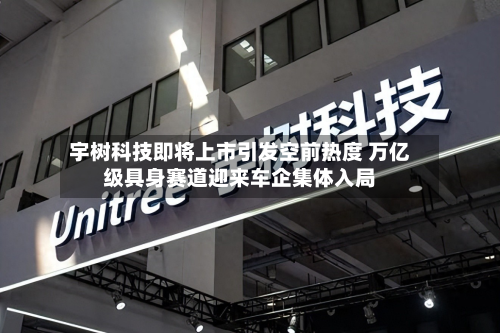 宇树科技即将上市引发空前热度 万亿级具身赛道迎来车企集体入局-第2张图片