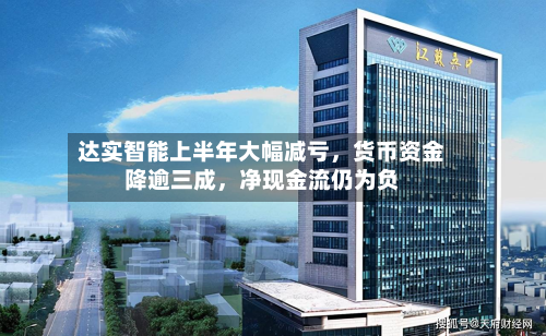 达实智能上半年大幅减亏，货币资金降逾三成，净现金流仍为负-第2张图片