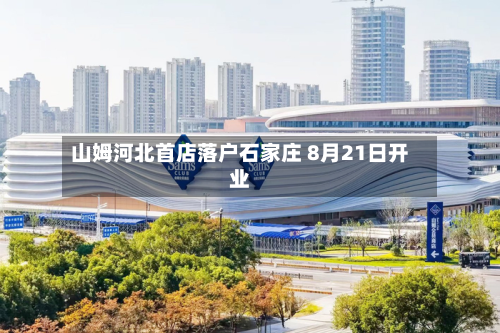 山姆河北首店落户石家庄 8月21日开业