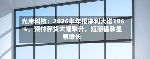 光库科技：2026半年报净利大增186%，预付存货大幅攀升，短期借款显著增长-第3张图片