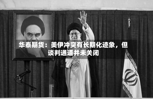 华泰期货：美伊冲突有长期化迹象	，但谈判通道并未关闭-第3张图片