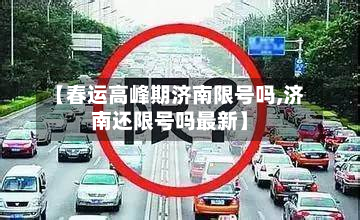 【春运高峰期济南限号吗,济南还限号吗最新】